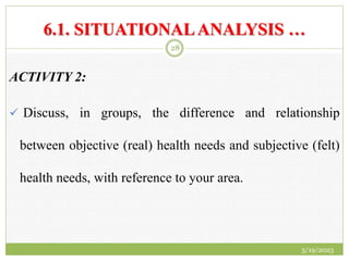 6.1. SITUATIONALANALYSIS …
ACTIVITY 2:
 Discuss, in groups, the difference and relationship
between objective (real) health needs and subjective (felt)
health needs, with reference to your area.
3/19/2023
28
 