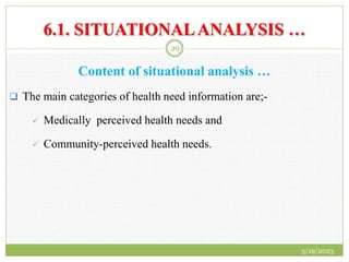 6.1. SITUATIONALANALYSIS …
Content of situational analysis …
 The main categories of health need information are;-
 Medically perceived health needs and
 Community-perceived health needs.
3/19/2023
29
 
