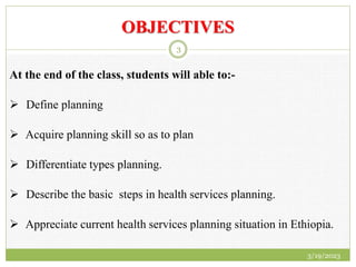 OBJECTIVES
At the end of the class, students will able to:-
 Define planning
 Acquire planning skill so as to plan
 Differentiate types planning.
 Describe the basic steps in health services planning.
 Appreciate current health services planning situation in Ethiopia.
3/19/2023
3
 