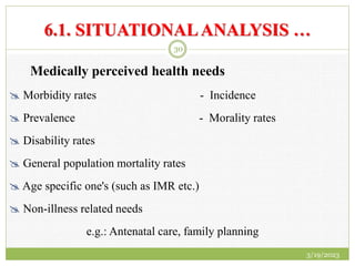 6.1. SITUATIONALANALYSIS …
Medically perceived health needs
 Morbidity rates - Incidence
 Prevalence - Morality rates
 Disability rates
 General population mortality rates
 Age specific one's (such as IMR etc.)
 Non-illness related needs
e.g.: Antenatal care, family planning
3/19/2023
30
 