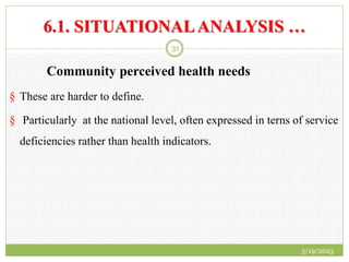 6.1. SITUATIONALANALYSIS …
Community perceived health needs
§ These are harder to define.
§ Particularly at the national level, often expressed in terns of service
deficiencies rather than health indicators.
3/19/2023
31
 