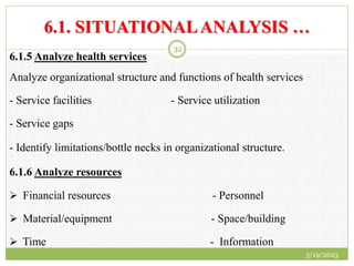 6.1. SITUATIONALANALYSIS …
6.1.5 Analyze health services
Analyze organizational structure and functions of health services
- Service facilities - Service utilization
- Service gaps
- Identify limitations/bottle necks in organizational structure.
6.1.6 Analyze resources
 Financial resources - Personnel
 Material/equipment - Space/building
 Time - Information
3/19/2023
32
 