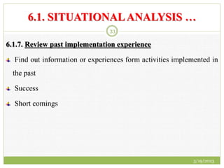 6.1. SITUATIONALANALYSIS …
6.1.7. Review past implementation experience
Find out information or experiences form activities implemented in
the past
Success
Short comings
3/19/2023
33
 