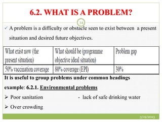 6.2. WHAT IS A PROBLEM?
 A problem is a difficulty or obstacle seen to exist between a present
situation and desired future objectives.
It is useful to group problems under common headings
example: 6.2.1. Environmental problems
 Poor sanitation - lack of safe drinking water
 Over crowding
3/19/2023
34
 