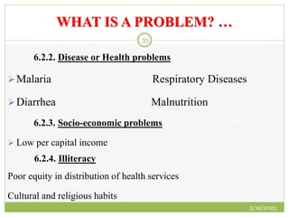 WHAT IS A PROBLEM? …
6.2.2. Disease or Health problems
Malaria Respiratory Diseases
Diarrhea Malnutrition
6.2.3. Socio-economic problems
 Low per capital income
6.2.4. Illiteracy
Poor equity in distribution of health services
Cultural and religious habits
3/19/2023
35
 
