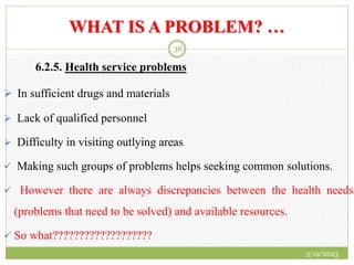 WHAT IS A PROBLEM? …
6.2.5. Health service problems
 In sufficient drugs and materials
 Lack of qualified personnel
 Difficulty in visiting outlying areas
 Making such groups of problems helps seeking common solutions.
 However there are always discrepancies between the health needs
(problems that need to be solved) and available resources.
 So what???????????????????
3/19/2023
36
 