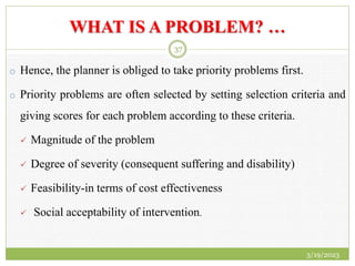WHAT IS A PROBLEM? …
o Hence, the planner is obliged to take priority problems first.
o Priority problems are often selected by setting selection criteria and
giving scores for each problem according to these criteria.
 Magnitude of the problem
 Degree of severity (consequent suffering and disability)
 Feasibility-in terms of cost effectiveness
 Social acceptability of intervention.
3/19/2023
37
 