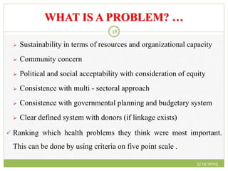 WHAT IS A PROBLEM? …
 Sustainability in terms of resources and organizational capacity
 Community concern
 Political and social acceptability with consideration of equity
 Consistence with multi - sectoral approach
 Consistence with governmental planning and budgetary system
 Clear defined system with donors (if linkage exists)
 Ranking which health problems they think were most important.
This can be done by using criteria on five point scale .
3/19/2023
38
 