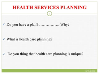 HEALTH SERVICES PLANNING
 Do you have a plan? ……………. Why?
 What is health care planning?
 Do you thing that health care planning is unique?
3/19/2023
4
 