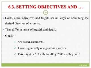 6.3. SETTING OBJECTIVES AND …
 Goals, aims, objectives and targets are all ways of describing the
desired direction of a service.
 They differ in terms of breadth and detail.
 Goals:-
 Are broad statements.
 There is generally one goal for a service.
 This might be:' Health for all by 2000 and beyond.'
3/19/2023
42
 