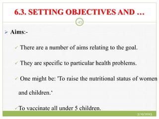 6.3. SETTING OBJECTIVES AND …
 Aims:-
 There are a number of aims relating to the goal.
 They are specific to particular health problems.
 One might be: 'To raise the nutritional status of women
and children.‘
To vaccinate all under 5 children.
3/19/2023
43
 