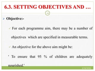 6.3. SETTING OBJECTIVES AND …
 Objective:-
 For each programme aim, there may be a number of
objectives which are specified in measurable terms.
 An objective for the above aim might be:
' To ensure that 95 % of children are adequately
nourished.'
3/19/2023
44
 