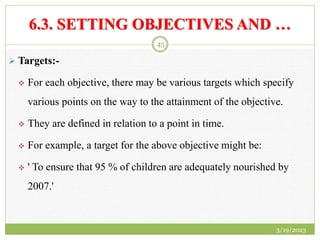 6.3. SETTING OBJECTIVES AND …
 Targets:-
 For each objective, there may be various targets which specify
various points on the way to the attainment of the objective.
 They are defined in relation to a point in time.
 For example, a target for the above objective might be:
 ' To ensure that 95 % of children are adequately nourished by
2007.'
3/19/2023
45
 