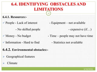 6.4. IDENTIFYING OBSTACLES AND
LIMITATIONS
6.4.1. Resources:-
 People - Lack of interest - Equipment – not available
- No skilled people - expensive (if…)
 Money - No budget - Time – people may not have time
 Information - Hard to find - Statistics not available
6.4.2. Environmental obstacles:-
 Geographical features
 Climate
3/19/2023
47
 