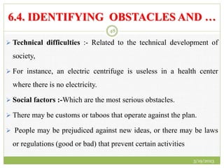 6.4. IDENTIFYING OBSTACLES AND …
 Technical difficulties :- Related to the technical development of
society,
 For instance, an electric centrifuge is useless in a health center
where there is no electricity.
 Social factors :-Which are the most serious obstacles.
 There may be customs or taboos that operate against the plan.
 People may be prejudiced against new ideas, or there may be laws
or regulations (good or bad) that prevent certain activities
3/19/2023
48
 