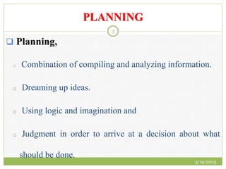 PLANNING
 Planning,
o Combination of compiling and analyzing information.
o Dreaming up ideas.
o Using logic and imagination and
o Judgment in order to arrive at a decision about what
should be done.
3/19/2023
5
 