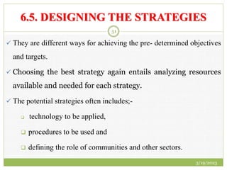 6.5. DESIGNING THE STRATEGIES
 They are different ways for achieving the pre- determined objectives
and targets.
 Choosing the best strategy again entails analyzing resources
available and needed for each strategy.
 The potential strategies often includes;-
 technology to be applied,
 procedures to be used and
 defining the role of communities and other sectors.
3/19/2023
51
 