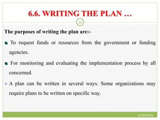 6.6. WRITING THE PLAN …
The purposes of writing the plan are:-
To request funds or resources from the government or funding
agencies.
For monitoring and evaluating the implementation process by all
concerned.
 A plan can be written in several ways. Some organizations may
require plans to be written on specific way.
3/19/2023
52
 