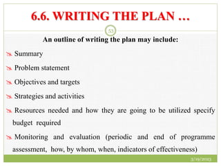 6.6. WRITING THE PLAN …
An outline of writing the plan may include:
 Summary
 Problem statement
 Objectives and targets
 Strategies and activities
 Resources needed and how they are going to be utilized specify
budget required
 Monitoring and evaluation (periodic and end of programme
assessment, how, by whom, when, indicators of effectiveness)
3/19/2023
53
 