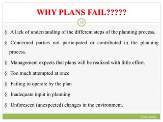 WHY PLANS FAIL?????
§ A lack of understanding of the different steps of the planning process.
§ Concerned parties not participated or contributed in the planning
process.
§ Management expects that plans will be realized with little effort.
§ Too much attempted at once
§ Failing to operate by the plan
§ Inadequate input in planning
§ Unforeseen (unexpected) changes in the environment.
3/19/2023
56
 