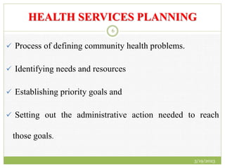 HEALTH SERVICES PLANNING
 Process of defining community health problems.
 Identifying needs and resources
 Establishing priority goals and
 Setting out the administrative action needed to reach
those goals.
3/19/2023
6
 