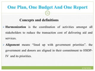 One Plan, One Budget And One Report
Concepts and definitions
 Harmonization is the coordination of activities amongst all
stakeholders to reduce the transaction cost of delivering aid and
services.
 Alignment means “lined up with government priorities”. the
government and donors are aligned in their commitment to HSDP-
IV and its priorities.
3/19/2023
60
 