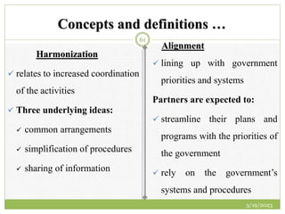 Concepts and definitions …
Harmonization
 relates to increased coordination
of the activities
 Three underlying ideas:
 common arrangements
 simplification of procedures
 sharing of information
Alignment
 lining up with government
priorities and systems
Partners are expected to:
 streamline their plans and
programs with the priorities of
the government
 rely on the government’s
systems and procedures
3/19/2023
61
 