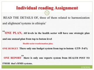 Individual reading Assignment
READ THE DETAILS OF, three of them related to harmonization
and alighment’systems in ethiopia’
“ONE PLAN, All levels in the health sector will have one strategic plan
and one annual plan from top to botom level
Health sector tranformation plan.
ONE BUDGET . There only one budget system from top to botom GTP- 5-6%
ONE REPORT”there is only one reports system from HEALTH POST TO
FMOH that’s HMIS systems.
3/19/2023
63
 