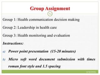 Group Assignment
Group 1: Health communication decision making
Group 2: Leadership in health care
Group 3: Health monitoring and evaluation
Instructions:
a) Power point presentation (15-20 minutes)
b) Micro soft word document submission with times
roman font style and 1.5 spacing
3/19/2023
64
 