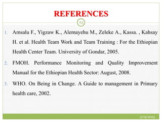 REFERENCES
1. Amsalu F., Yigzaw K., Alemayehu M., Zeleke A., Kassa. , Kahsay
H. et al. Health Team Work and Team Training : For the Ethiopian
Health Center Team. University of Gondar, 2005.
2. FMOH. Performance Monitoring and Quality Improvement
Manual for the Ethiopian Health Sector: August, 2008.
3. WHO. On Being in Change. A Guide to management in Primary
health care, 2002.
3/19/2023
65
 