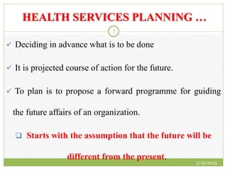 HEALTH SERVICES PLANNING …
 Deciding in advance what is to be done
 It is projected course of action for the future.
 To plan is to propose a forward programme for guiding
the future affairs of an organization.
 Starts with the assumption that the future will be
different from the present.
3/19/2023
7
 