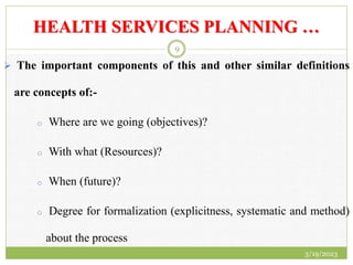 HEALTH SERVICES PLANNING …
 The important components of this and other similar definitions
are concepts of:-
o Where are we going (objectives)?
o With what (Resources)?
o When (future)?
o Degree for formalization (explicitness, systematic and method)
about the process
3/19/2023
9
 