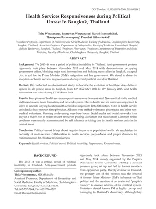 Health Services Responsiveness during Political
Unrest in Bangkok, Thailand
Thira Woratanarat1
, Patarawan Woratanarat2
, Narin Hiransuthikul3
,
Thanapoom Ratananupong4
, Pornchai Sithisarankul5
1
Assistant Professor, Department of Preventive and Social Medicine, Faculty of Medicine, Chulalongkorn University,
Bangkok, Thailand, 2
Associate Professor, Department of Orthopaedics, Faculty of Medicine Ramathibodi Hospital,
Mahidol University, Bangkok, Thailand, 3
Professor, 4
Instructor, 5
Professor, Department of Preventive and Social
Medicine, Faculty of Medicine, Chulalongkorn University, Bangkok, Thailand
ABSTRACT
Background: The 2013–14 was a period of political instability in Thailand. Anti-government protests
rigorously took place between November 2013 and May 2014 with demonstrators occupying
government offices, blocking major road intersections and holding mass rallies in Bangkok, a capital
city, to call for the Prime Minister (PM)’s resignation and her government. We aimed to share the
snapshots of health services responsiveness during recent political unrest in Thailand.
Method: We conducted an observational study to describe the evolution of health services delivery
system in all protest areas in Bangkok from 14th
December 2014 to 17th
January 2015, and health
assessment was done during 12-21 March 2014.
Results: Four phases of health services responsiveness were demonstrated: Non-medical staffs, medical
staff involvement, team formation, and network system. Eleven health service units were organized to
serve 13 satellite rallying locations with accessible range from 10 to 800 meters. 63.6% of health service
units had at least one part-time physician. All units were staffed with nurse, pharmacist, and other non-
medical volunteers. Morning and evening were busy hours. Social media and social networks have
played a major role in health-related resources pooling, allocation and reallocation. Common health
problems were usually accommodated by self tolerance or taking care by health services units in the
protest areas.
Conclusion: Political unrest brings about negative impacts to population health. We emphasize the
necessity of multi-sectoral collaboration in health services preparedness and proper channels for
communication for effective responsiveness.
Keywords: Health services, Political unrest, Political instability, Preparedness, Responsiveness.
Corresponding author:
Thira Woratanarat, MD MMedSc
Assistant Professor, Department of Preventive and
Social Medicine, Faculty of Medicine, Chulalongkorn
University, Bangkok, Thailand, 10330.
Tel: 662-252-7864, Fax: 662-256-4292
Email: thiraw@hotmail.com
BACKGROUND
The 2013–14 was a critical period of political
instability in Thailand. Anti-government protests
rigorously took place between November 2013
and May 2014, mainly organized by the People’s
Democratic Reform Commi�ee (PDRC), a political
pressure group set up and led by former members
from opposition party. Deeply divisive in Thailand,
the primary aim of the protests was the removal
of former Prime Minister (PM)’s influence on Thai
politics and the creation of an unelected “people’s
council” to oversee reforms of the political system.
Protesters viewed former PM as highly corrupt and
damaging to Thailand’s democracy, although they
DOI Number: 10.5958/0976-5506.2016.00166.2
 