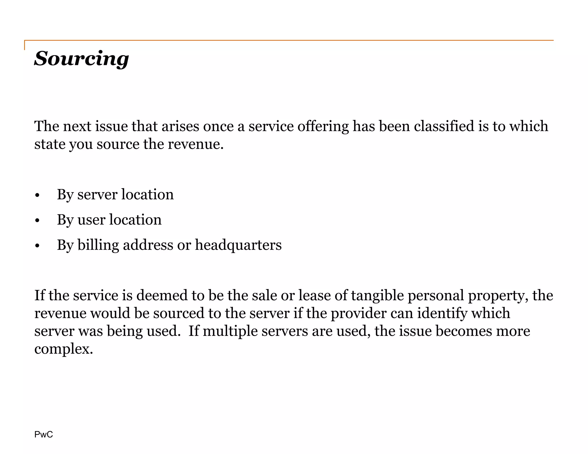 PwC
Sourcing
The next issue that arises once a service offering has been classified is to which
state you source the revenue.
• By server location
• By user location
• By billing address or headquarters
If the service is deemed to be the sale or lease of tangible personal property, the
revenue would be sourced to the server if the provider can identify which
server was being used. If multiple servers are used, the issue becomes more
complex.
 