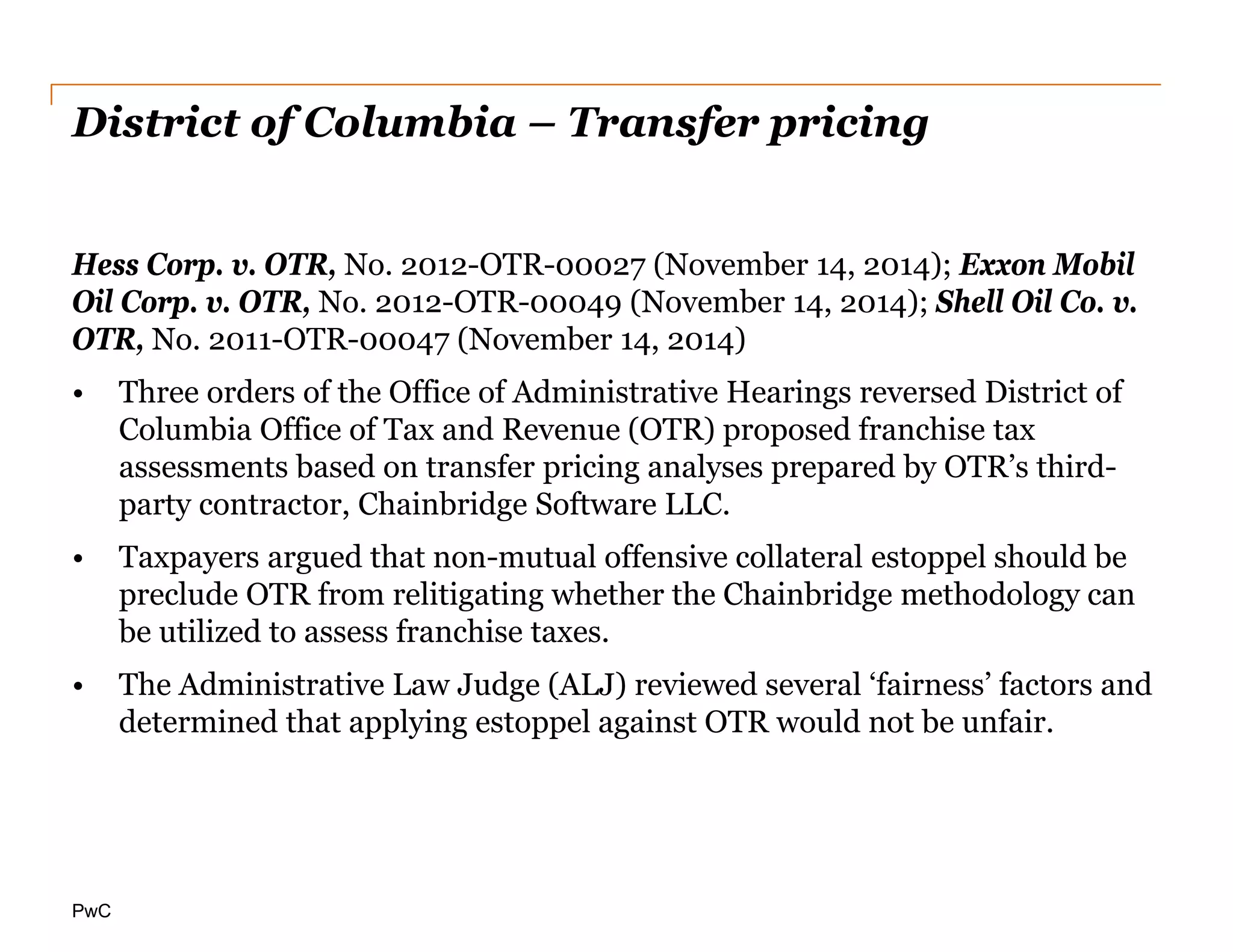 PwC
District of Columbia – Transfer pricing
Hess Corp. v. OTR, No. 2012-OTR-00027 (November 14, 2014); Exxon Mobil
Oil Corp. v. OTR, No. 2012-OTR-00049 (November 14, 2014); Shell Oil Co. v.
OTR, No. 2011-OTR-00047 (November 14, 2014)
• Three orders of the Office of Administrative Hearings reversed District of
Columbia Office of Tax and Revenue (OTR) proposed franchise tax
assessments based on transfer pricing analyses prepared by OTR’s third-
party contractor, Chainbridge Software LLC.
• Taxpayers argued that non-mutual offensive collateral estoppel should be
preclude OTR from relitigating whether the Chainbridge methodology can
be utilized to assess franchise taxes.
• The Administrative Law Judge (ALJ) reviewed several ‘fairness’ factors and
determined that applying estoppel against OTR would not be unfair.
 