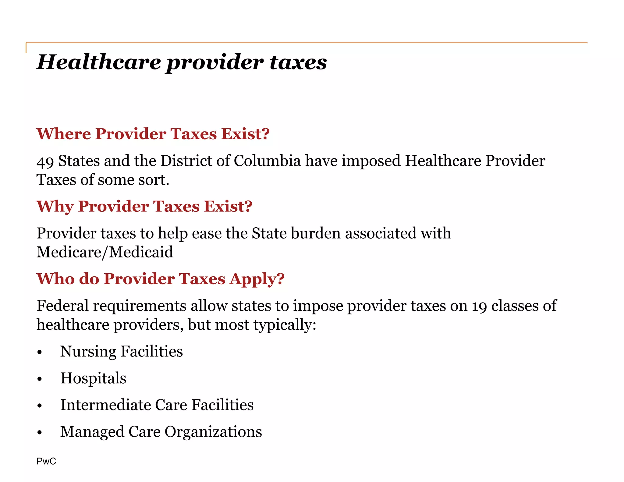 PwC
Healthcare provider taxes
Where Provider Taxes Exist?
49 States and the District of Columbia have imposed Healthcare Provider
Taxes of some sort.
Why Provider Taxes Exist?
Provider taxes to help ease the State burden associated with
Medicare/Medicaid
Who do Provider Taxes Apply?
Federal requirements allow states to impose provider taxes on 19 classes of
healthcare providers, but most typically:
• Nursing Facilities
• Hospitals
• Intermediate Care Facilities
• Managed Care Organizations
 