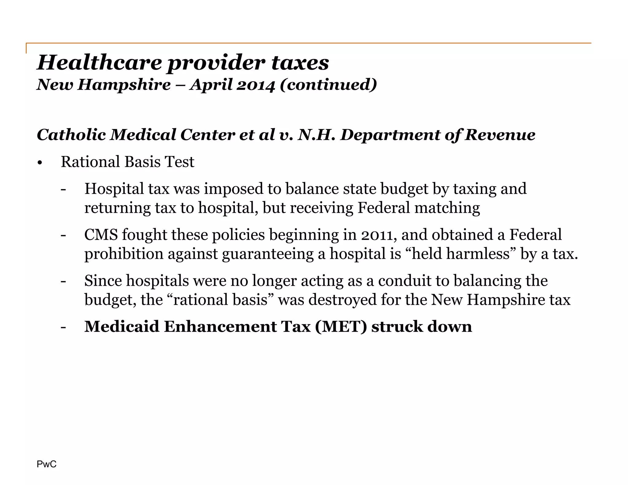 PwC
Healthcare provider taxes
New Hampshire – April 2014 (continued)
Catholic Medical Center et al v. N.H. Department of Revenue
• Rational Basis Test
- Hospital tax was imposed to balance state budget by taxing and
returning tax to hospital, but receiving Federal matching
- CMS fought these policies beginning in 2011, and obtained a Federal
prohibition against guaranteeing a hospital is “held harmless” by a tax.
- Since hospitals were no longer acting as a conduit to balancing the
budget, the “rational basis” was destroyed for the New Hampshire tax
- Medicaid Enhancement Tax (MET) struck down
 