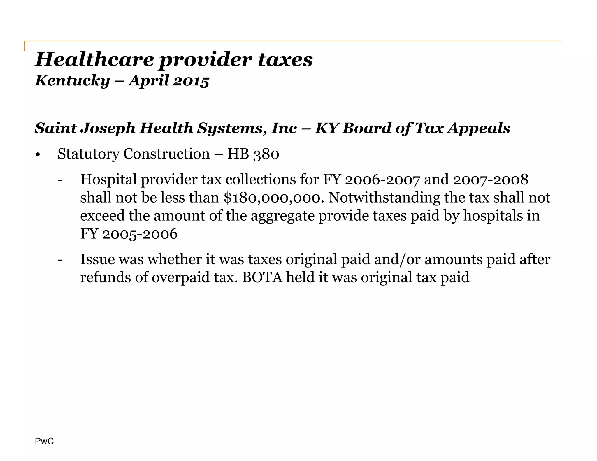 PwC
Healthcare provider taxes
Kentucky – April 2015
Saint Joseph Health Systems, Inc – KY Board of Tax Appeals
• Statutory Construction – HB 380
- Hospital provider tax collections for FY 2006-2007 and 2007-2008
shall not be less than $180,000,000. Notwithstanding the tax shall not
exceed the amount of the aggregate provide taxes paid by hospitals in
FY 2005-2006
- Issue was whether it was taxes original paid and/or amounts paid after
refunds of overpaid tax. BOTA held it was original tax paid
 