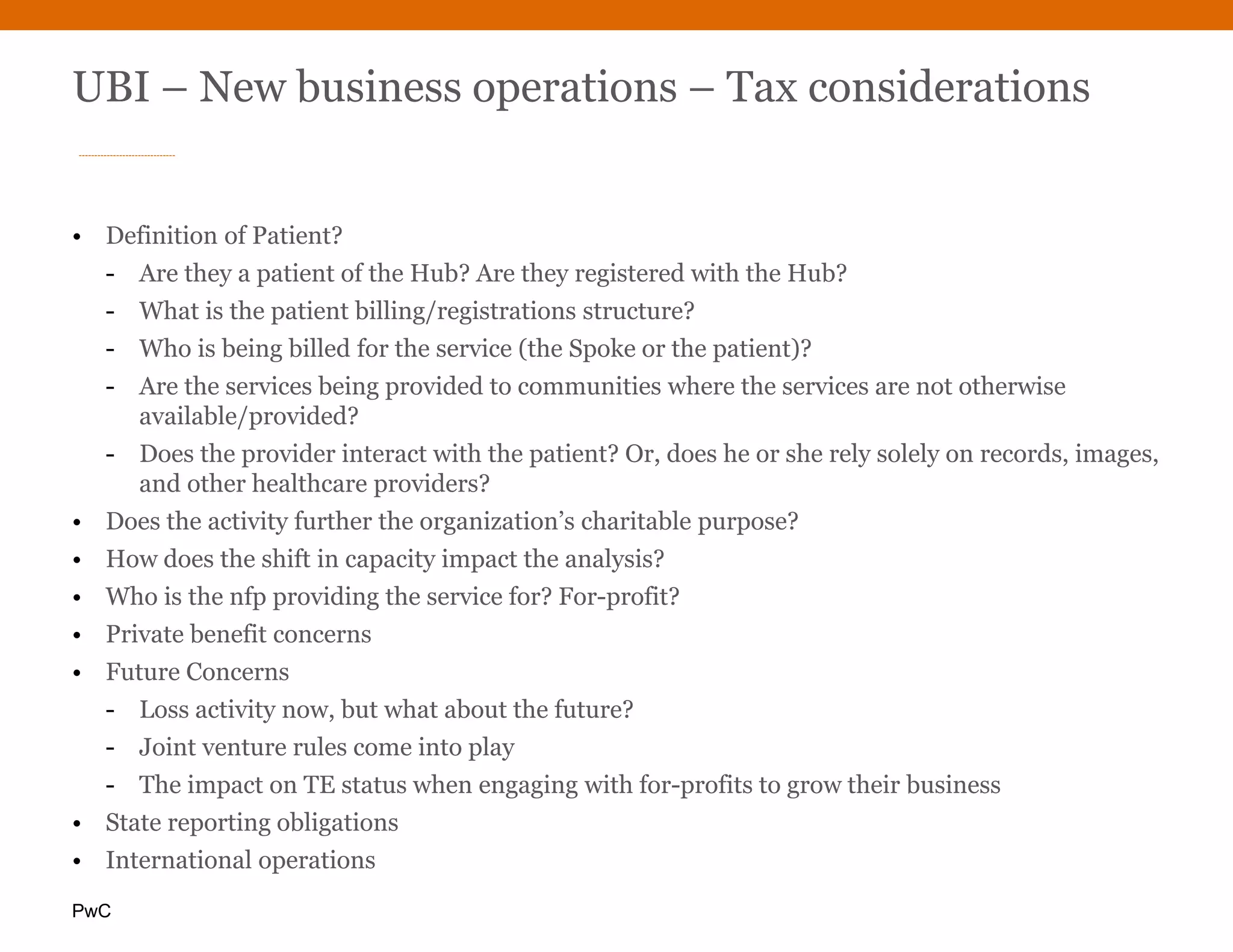 PwC
UBI – New business operations – Tax considerations
• Definition of Patient?
- Are they a patient of the Hub? Are they registered with the Hub?
- What is the patient billing/registrations structure?
- Who is being billed for the service (the Spoke or the patient)?
- Are the services being provided to communities where the services are not otherwise
available/provided?
- Does the provider interact with the patient? Or, does he or she rely solely on records, images,
and other healthcare providers?
• Does the activity further the organization’s charitable purpose?
• How does the shift in capacity impact the analysis?
• Who is the nfp providing the service for? For-profit?
• Private benefit concerns
• Future Concerns
- Loss activity now, but what about the future?
- Joint venture rules come into play
- The impact on TE status when engaging with for-profits to grow their business
• State reporting obligations
• International operations
 