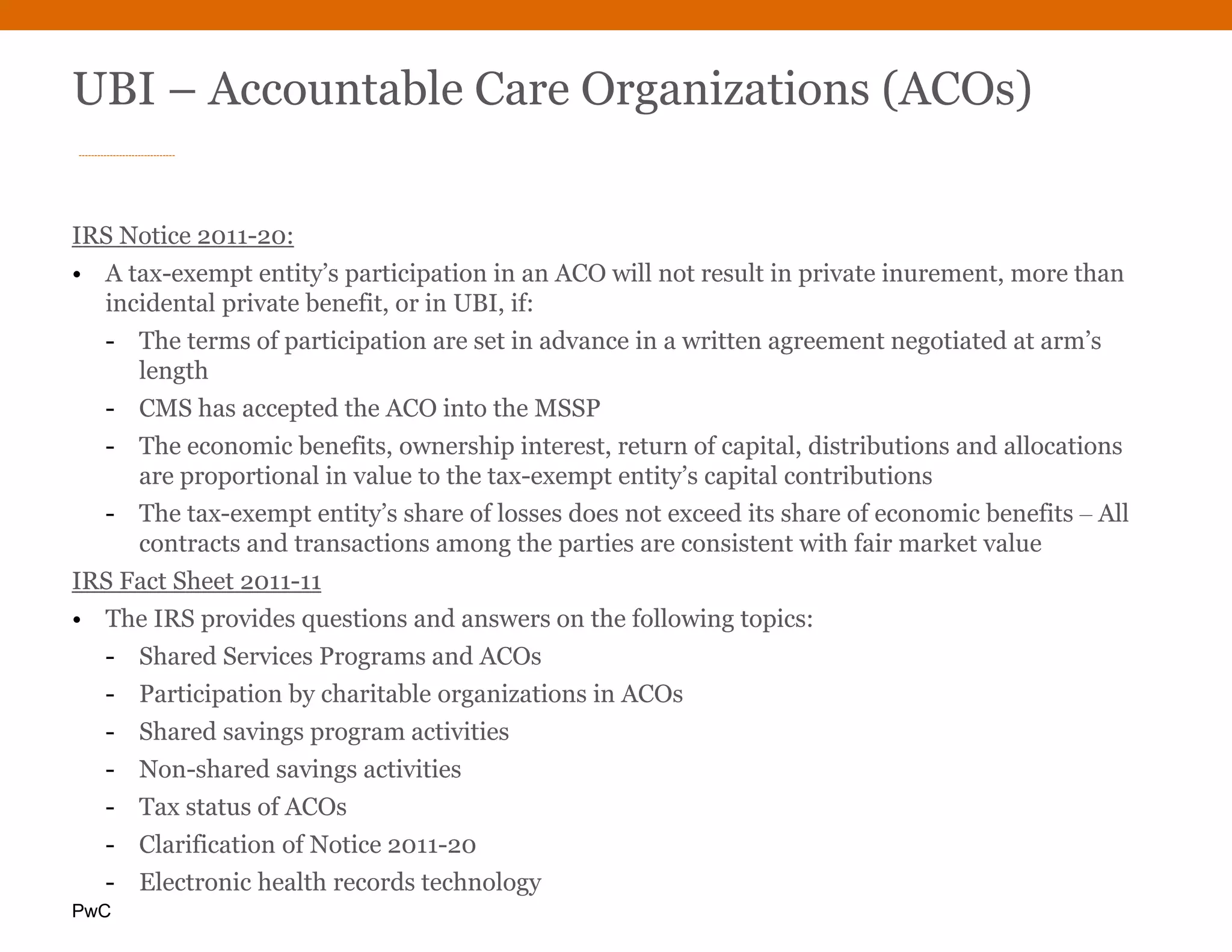 PwC
UBI – Accountable Care Organizations (ACOs)
IRS Notice 2011-20:
• A tax-exempt entity’s participation in an ACO will not result in private inurement, more than
incidental private benefit, or in UBI, if:
- The terms of participation are set in advance in a written agreement negotiated at arm’s
length
- CMS has accepted the ACO into the MSSP
- The economic benefits, ownership interest, return of capital, distributions and allocations
are proportional in value to the tax-exempt entity’s capital contributions
- The tax-exempt entity’s share of losses does not exceed its share of economic benefits ‒ All
contracts and transactions among the parties are consistent with fair market value
IRS Fact Sheet 2011-11
• The IRS provides questions and answers on the following topics:
- Shared Services Programs and ACOs
- Participation by charitable organizations in ACOs
- Shared savings program activities
- Non-shared savings activities
- Tax status of ACOs
- Clarification of Notice 2011-20
- Electronic health records technology
 
