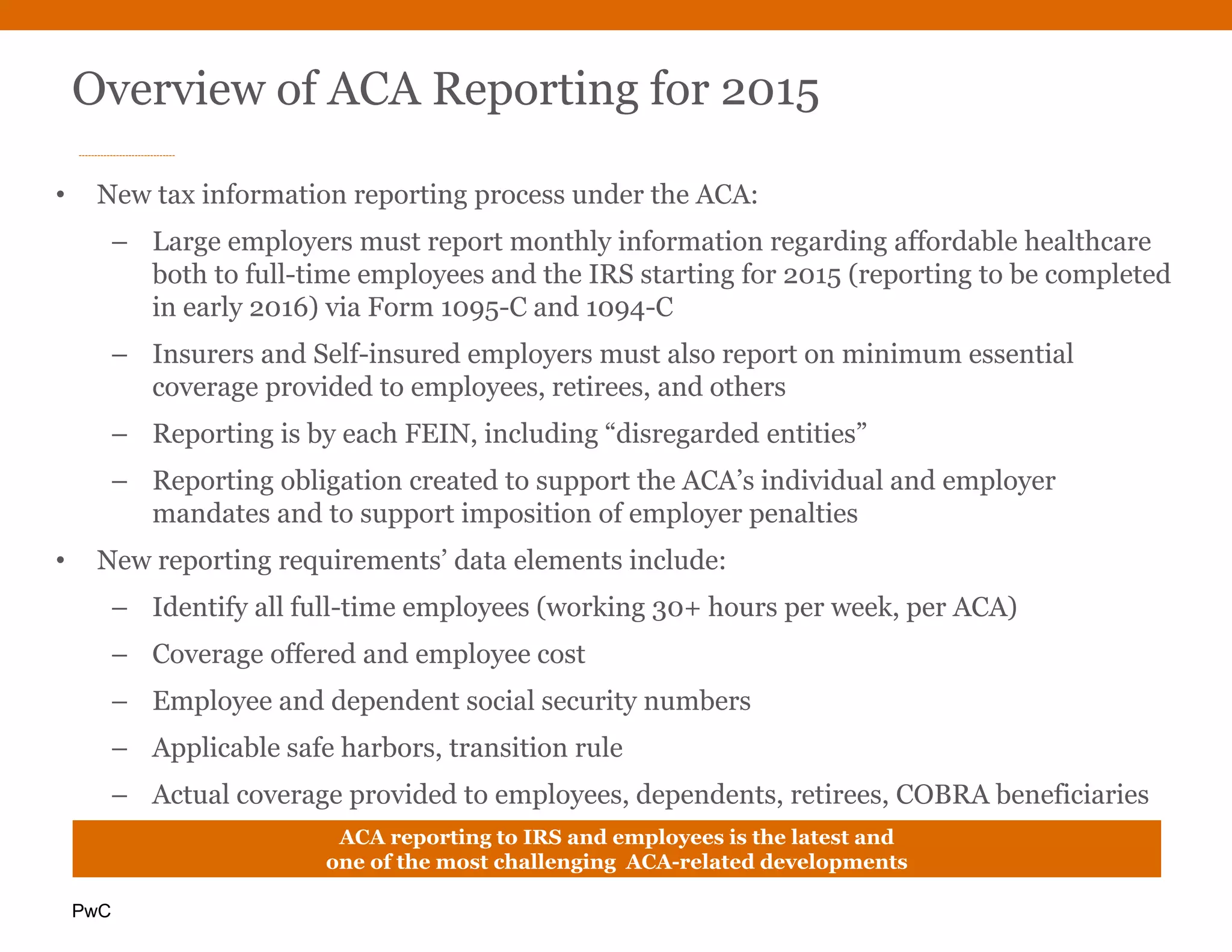 PwC
• New tax information reporting process under the ACA:
– Large employers must report monthly information regarding affordable healthcare
both to full-time employees and the IRS starting for 2015 (reporting to be completed
in early 2016) via Form 1095-C and 1094-C
– Insurers and Self-insured employers must also report on minimum essential
coverage provided to employees, retirees, and others
– Reporting is by each FEIN, including “disregarded entities”
– Reporting obligation created to support the ACA’s individual and employer
mandates and to support imposition of employer penalties
• New reporting requirements’ data elements include:
– Identify all full-time employees (working 30+ hours per week, per ACA)
– Coverage offered and employee cost
– Employee and dependent social security numbers
– Applicable safe harbors, transition rule
– Actual coverage provided to employees, dependents, retirees, COBRA beneficiaries
– Full-time and total employee countsACA reporting to IRS and employees is the latest and
one of the most challenging ACA-related developments
Overview of ACA Reporting for 2015
 