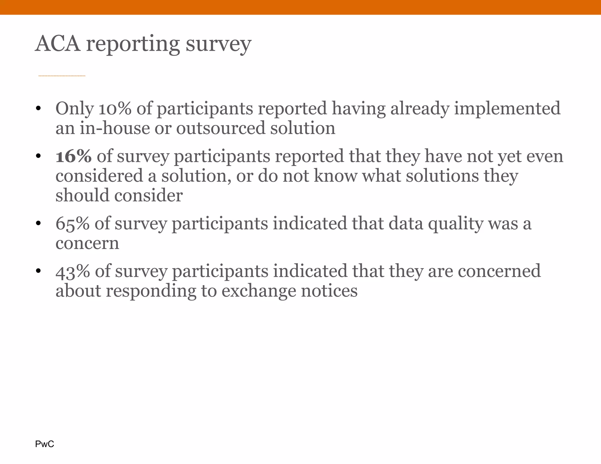 PwC
ACA reporting survey
• Only 10% of participants reported having already implemented
an in-house or outsourced solution
• 16% of survey participants reported that they have not yet even
considered a solution, or do not know what solutions they
should consider
• 65% of survey participants indicated that data quality was a
concern
• 43% of survey participants indicated that they are concerned
about responding to exchange notices
 