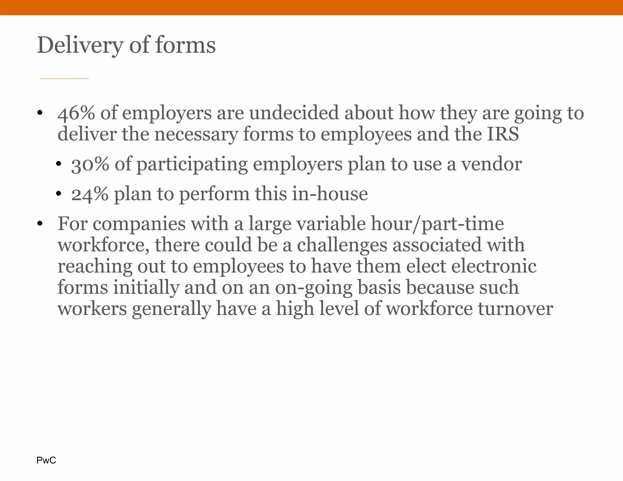 PwC
Delivery of forms
• 46% of employers are undecided about how they are going to
deliver the necessary forms to employees and the IRS
• 30% of participating employers plan to use a vendor
• 24% plan to perform this in-house
• For companies with a large variable hour/part-time
workforce, there could be a challenges associated with
reaching out to employees to have them elect electronic
forms initially and on an on-going basis because such
workers generally have a high level of workforce turnover
 