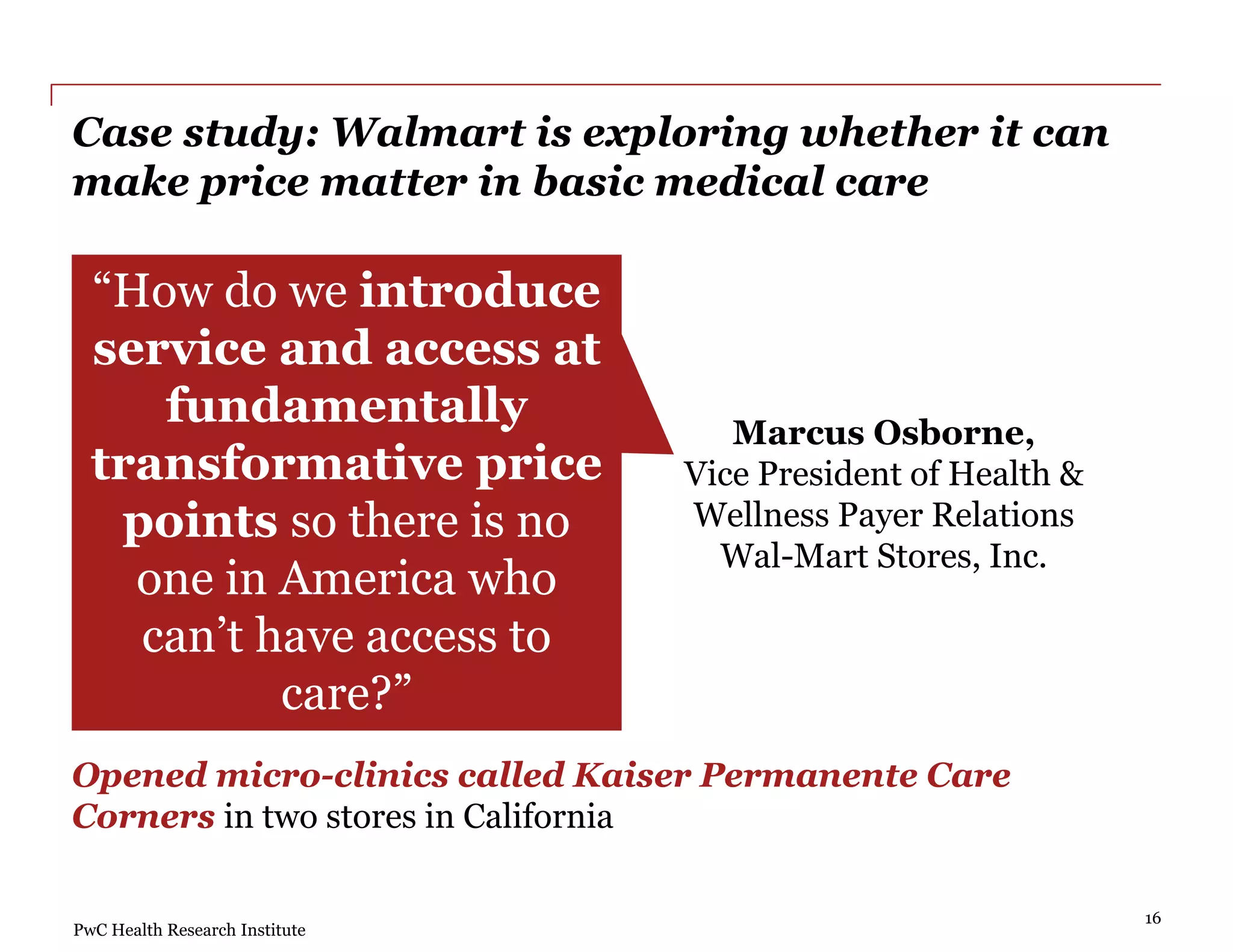 PwC Health Research Institute
Case study: Walmart is exploring whether it can
make price matter in basic medical care
“How do we introduce
service and access at
fundamentally
transformative price
points so there is no
one in America who
can’t have access to
care?”
Marcus Osborne,
Vice President of Health &
Wellness Payer Relations
Wal-Mart Stores, Inc.
Opened micro-clinics called Kaiser Permanente Care
Corners in two stores in California
16
 