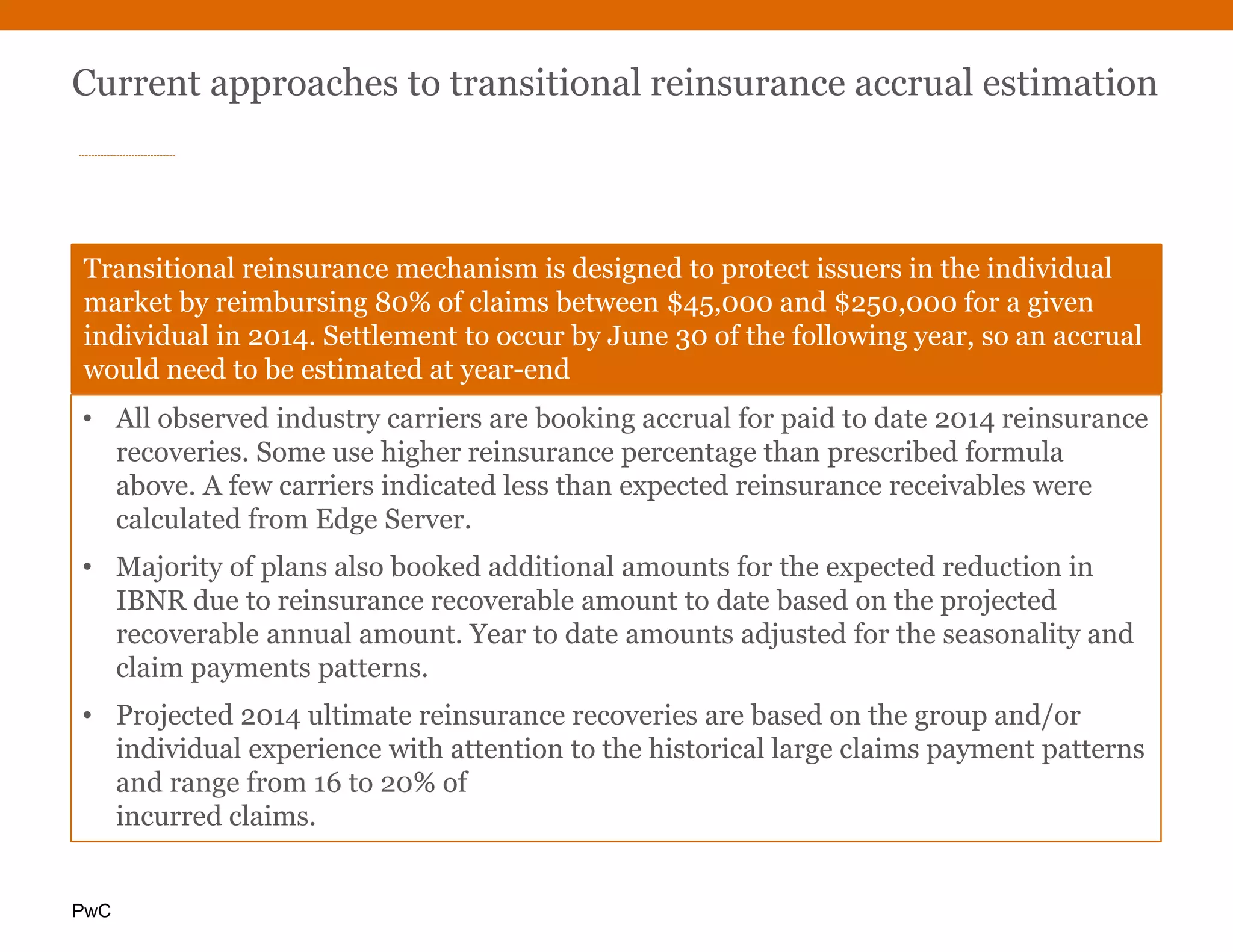 PwC
Current approaches to transitional reinsurance accrual estimation
Transitional reinsurance mechanism is designed to protect issuers in the individual
market by reimbursing 80% of claims between $45,000 and $250,000 for a given
individual in 2014. Settlement to occur by June 30 of the following year, so an accrual
would need to be estimated at year-end
• All observed industry carriers are booking accrual for paid to date 2014 reinsurance
recoveries. Some use higher reinsurance percentage than prescribed formula
above. A few carriers indicated less than expected reinsurance receivables were
calculated from Edge Server.
• Majority of plans also booked additional amounts for the expected reduction in
IBNR due to reinsurance recoverable amount to date based on the projected
recoverable annual amount. Year to date amounts adjusted for the seasonality and
claim payments patterns.
• Projected 2014 ultimate reinsurance recoveries are based on the group and/or
individual experience with attention to the historical large claims payment patterns
and range from 16 to 20% of
incurred claims.
 
