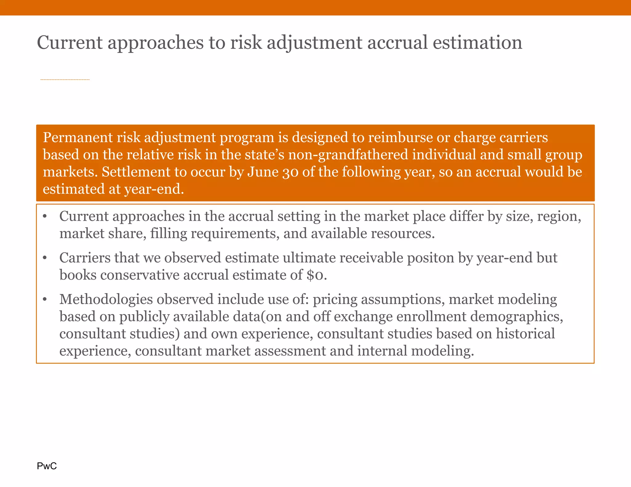 PwC
Current approaches to risk adjustment accrual estimation
Permanent risk adjustment program is designed to reimburse or charge carriers
based on the relative risk in the state’s non-grandfathered individual and small group
markets. Settlement to occur by June 30 of the following year, so an accrual would be
estimated at year-end.
• Current approaches in the accrual setting in the market place differ by size, region,
market share, filling requirements, and available resources.
• Carriers that we observed estimate ultimate receivable positon by year-end but
books conservative accrual estimate of $0.
• Methodologies observed include use of: pricing assumptions, market modeling
based on publicly available data(on and off exchange enrollment demographics,
consultant studies) and own experience, consultant studies based on historical
experience, consultant market assessment and internal modeling.
 