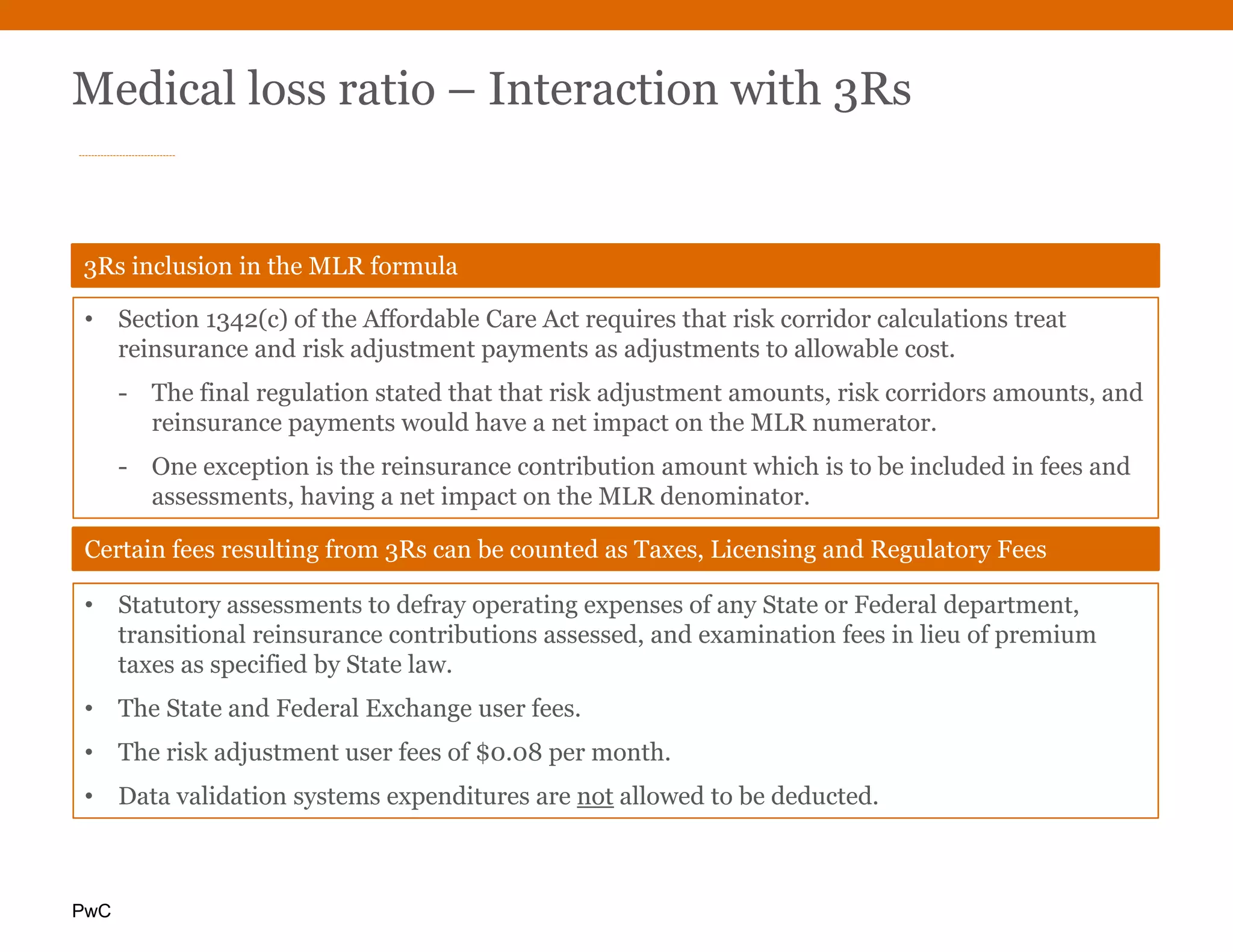 PwC
Medical loss ratio – Interaction with 3Rs
• Statutory assessments to defray operating expenses of any State or Federal department,
transitional reinsurance contributions assessed, and examination fees in lieu of premium
taxes as specified by State law.
• The State and Federal Exchange user fees.
• The risk adjustment user fees of $0.08 per month.
• Data validation systems expenditures are not allowed to be deducted.
Certain fees resulting from 3Rs can be counted as Taxes, Licensing and Regulatory Fees
• Section 1342(c) of the Affordable Care Act requires that risk corridor calculations treat
reinsurance and risk adjustment payments as adjustments to allowable cost.
- The final regulation stated that that risk adjustment amounts, risk corridors amounts, and
reinsurance payments would have a net impact on the MLR numerator.
- One exception is the reinsurance contribution amount which is to be included in fees and
assessments, having a net impact on the MLR denominator.
3Rs inclusion in the MLR formula
 