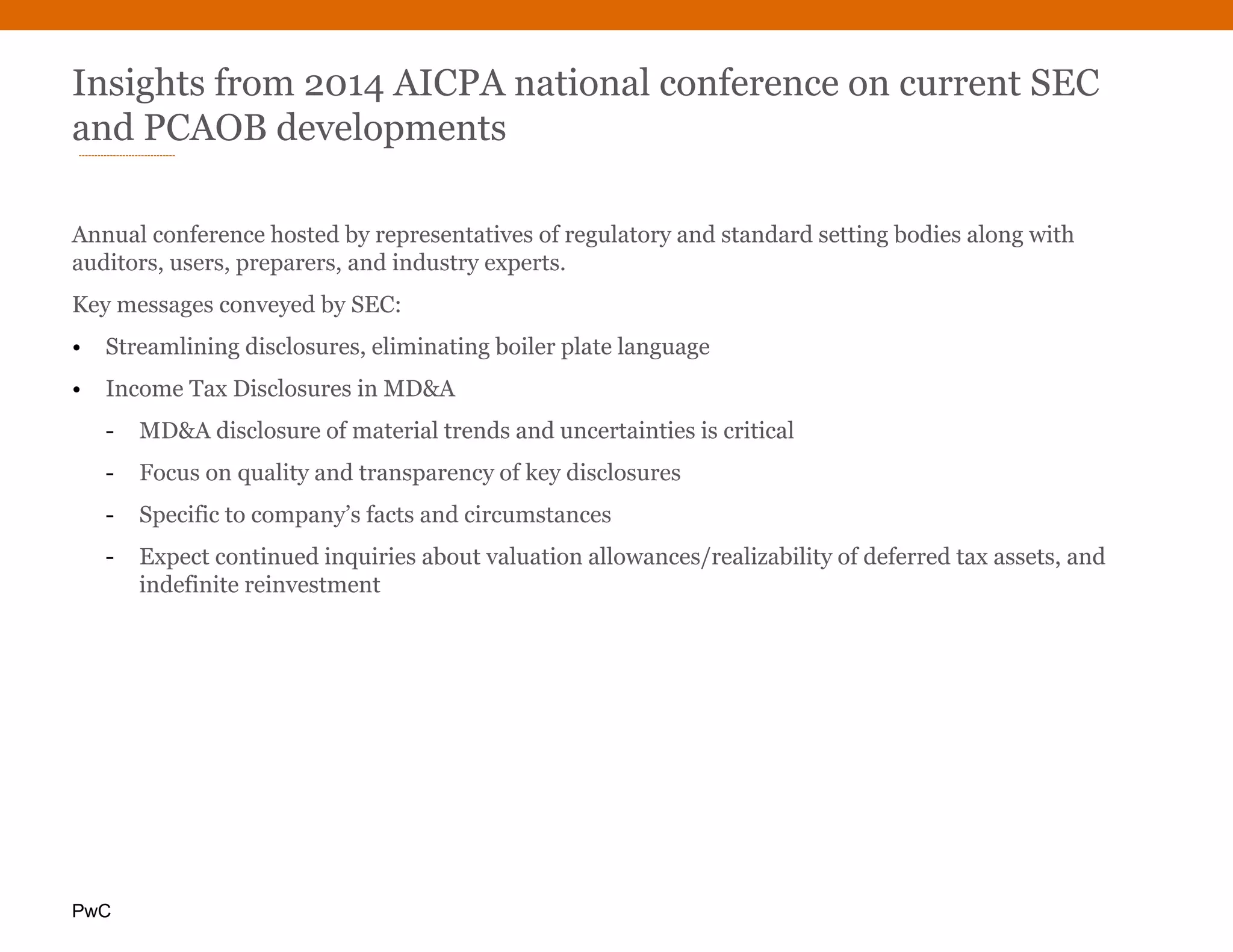 PwC
Insights from 2014 AICPA national conference on current SEC
and PCAOB developments
Annual conference hosted by representatives of regulatory and standard setting bodies along with
auditors, users, preparers, and industry experts.
Key messages conveyed by SEC:
• Streamlining disclosures, eliminating boiler plate language
• Income Tax Disclosures in MD&A
- MD&A disclosure of material trends and uncertainties is critical
- Focus on quality and transparency of key disclosures
- Specific to company’s facts and circumstances
- Expect continued inquiries about valuation allowances/realizability of deferred tax assets, and
indefinite reinvestment
 
