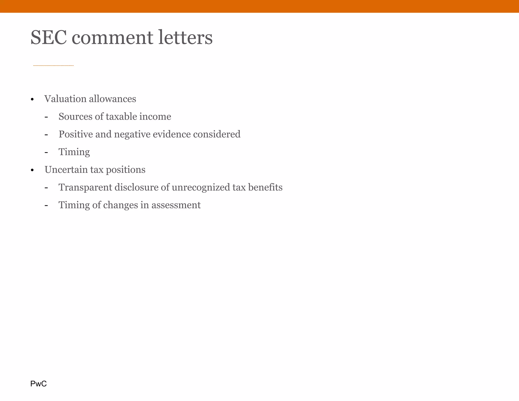 PwC
SEC comment letters
• Valuation allowances
- Sources of taxable income
- Positive and negative evidence considered
- Timing
• Uncertain tax positions
- Transparent disclosure of unrecognized tax benefits
- Timing of changes in assessment
 