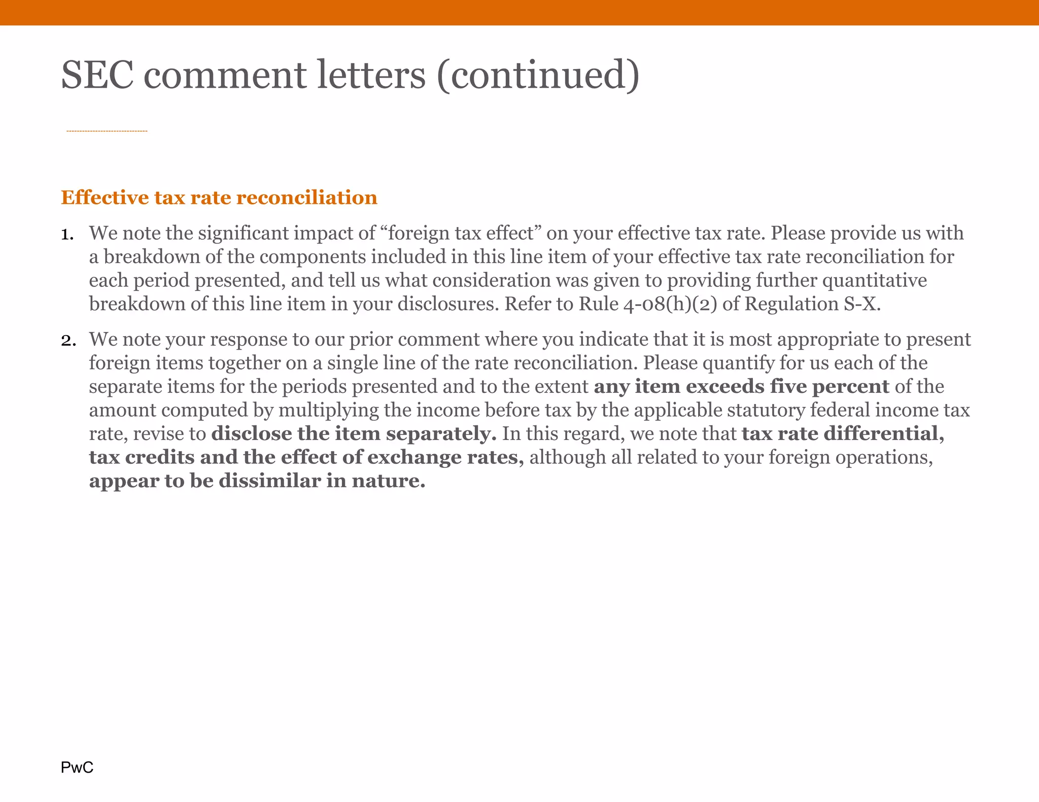 PwC
SEC comment letters (continued)
Effective tax rate reconciliation
1. We note the significant impact of “foreign tax effect” on your effective tax rate. Please provide us with
a breakdown of the components included in this line item of your effective tax rate reconciliation for
each period presented, and tell us what consideration was given to providing further quantitative
breakdown of this line item in your disclosures. Refer to Rule 4-08(h)(2) of Regulation S-X.
2. We note your response to our prior comment where you indicate that it is most appropriate to present
foreign items together on a single line of the rate reconciliation. Please quantify for us each of the
separate items for the periods presented and to the extent any item exceeds five percent of the
amount computed by multiplying the income before tax by the applicable statutory federal income tax
rate, revise to disclose the item separately. In this regard, we note that tax rate differential,
tax credits and the effect of exchange rates, although all related to your foreign operations,
appear to be dissimilar in nature.
 